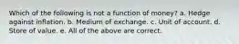 Which of the following is not a function of money? a. Hedge against inflation. b. Medium of exchange. c. Unit of account. d. Store of value. e. All of the above are correct.