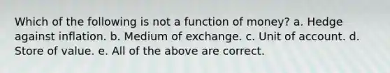 Which of the following is not a function of money? a. Hedge against inflation. b. Medium of exchange. c. Unit of account. d. Store of value. e. All of the above are correct.