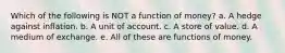 Which of the following is NOT a function of money? a. A hedge against inflation. b. A unit of account. c. A store of value. d. A medium of exchange. e. All of these are functions of money.