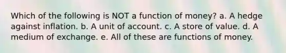 Which of the following is NOT a function of money? a. A hedge against inflation. b. A unit of account. c. A store of value. d. A medium of exchange. e. All of these are functions of money.