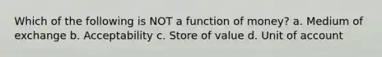 Which of the following is NOT a function of​ money? a. Medium of exchange b. Acceptability c. Store of value d. Unit of account