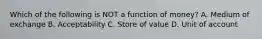 Which of the following is NOT a function of​ money? A. Medium of exchange B. Acceptability C. Store of value D. Unit of account