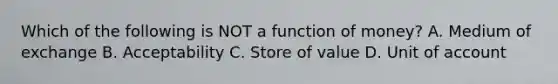 Which of the following is NOT a function of​ money? A. Medium of exchange B. Acceptability C. Store of value D. Unit of account
