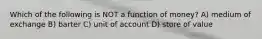 Which of the following is NOT a function of money? A) medium of exchange B) barter C) unit of account D) store of value