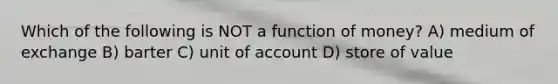 Which of the following is NOT a function of money? A) medium of exchange B) barter C) unit of account D) store of value