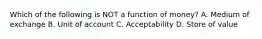 Which of the following is NOT a function of​ money? A. Medium of exchange B. Unit of account C. Acceptability D. Store of value
