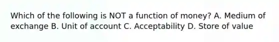 Which of the following is NOT a function of​ money? A. Medium of exchange B. Unit of account C. Acceptability D. Store of value