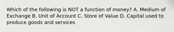 Which of the following is NOT a function of​ money? A. Medium of Exchange B. Unit of Account C. Store of Value D. Capital used to produce goods and services