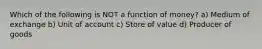 Which of the following is NOT a function of money? a) Medium of exchange b) Unit of account c) Store of value d) Producer of goods