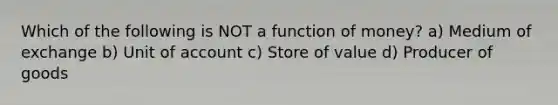 Which of the following is NOT a function of money? a) Medium of exchange b) Unit of account c) Store of value d) Producer of goods