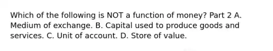 Which of the following is NOT a function of​ money? Part 2 A. Medium of exchange. B. Capital used to produce goods and services. C. Unit of account. D. Store of value.