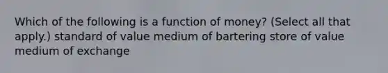 Which of the following is a function of money? (Select all that apply.) standard of value medium of bartering store of value medium of exchange