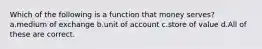 Which of the following is a function that money serves? a.medium of exchange b.unit of account c.store of value d.All of these are correct.