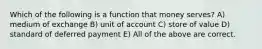 Which of the following is a function that money serves? A) medium of exchange B) unit of account C) store of value D) standard of deferred payment E) All of the above are correct.