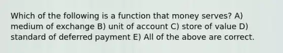 Which of the following is a function that money serves? A) medium of exchange B) unit of account C) store of value D) standard of deferred payment E) All of the above are correct.