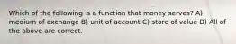 Which of the following is a function that money serves? A) medium of exchange B) unit of account C) store of value D) All of the above are correct.