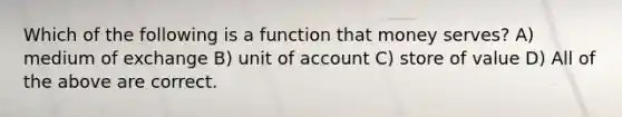 Which of the following is a function that money serves? A) medium of exchange B) unit of account C) store of value D) All of the above are correct.