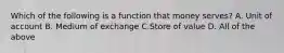 Which of the following is a function that money serves? A. Unit of account B. Medium of exchange C.Store of value D. All of the above