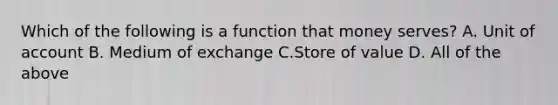 Which of the following is a function that money serves? A. Unit of account B. Medium of exchange C.Store of value D. All of the above