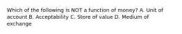 Which of the following is NOT a function of​ money? A. Unit of account B. Acceptability C. Store of value D. Medium of exchange