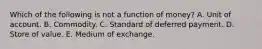 Which of the following is not a function of​ money? A. Unit of account. B. Commodity. C. Standard of deferred payment. D. Store of value. E. Medium of exchange.