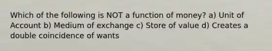 Which of the following is NOT a function of money? a) Unit of Account b) Medium of exchange c) Store of value d) Creates a double coincidence of wants