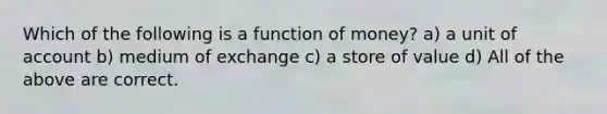 Which of the following is a function of money? a) a unit of account b) medium of exchange c) a store of value d) All of the above are correct.