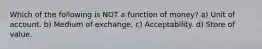 Which of the following is NOT a function of money? a) Unit of account. b) Medium of exchange. c) Acceptability. d) Store of value.