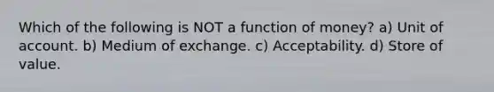 Which of the following is NOT a function of money? a) Unit of account. b) Medium of exchange. c) Acceptability. d) Store of value.