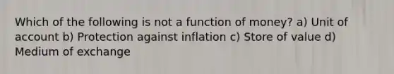 Which of the following is not a function of money? a) Unit of account b) Protection against inflation c) Store of value d) Medium of exchange