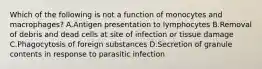 Which of the following is not a function of monocytes and macrophages? A.Antigen presentation to lymphocytes B.Removal of debris and dead cells at site of infection or tissue damage C.Phagocytosis of foreign substances D.Secretion of granule contents in response to parasitic infection