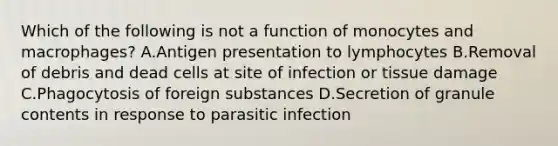 Which of the following is not a function of monocytes and macrophages? A.Antigen presentation to lymphocytes B.Removal of debris and dead cells at site of infection or tissue damage C.Phagocytosis of foreign substances D.Secretion of granule contents in response to parasitic infection