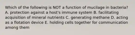 Which of the following is NOT a function of mucilage in bacteria? A. protection against a host's immune system B. facilitating acquisition of mineral nutrients C. generating methane D. acting as a flotation device E. holding cells together for communication among them