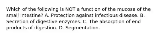 Which of the following is NOT a function of the mucosa of the small intestine? A. Protection against infectious disease. B. Secretion of digestive enzymes. C. The absorption of end products of digestion. D. Segmentation.