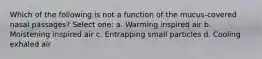 Which of the following is not a function of the mucus-covered nasal passages? Select one: a. Warming inspired air b. Moistening inspired air c. Entrapping small particles d. Cooling exhaled air