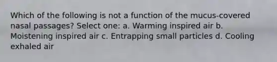 Which of the following is not a function of the mucus-covered nasal passages? Select one: a. Warming inspired air b. Moistening inspired air c. Entrapping small particles d. Cooling exhaled air