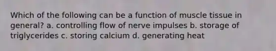 Which of the following can be a function of muscle tissue in general? a. controlling flow of nerve impulses b. storage of triglycerides c. storing calcium d. generating heat