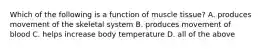 Which of the following is a function of muscle tissue? A. produces movement of the skeletal system B. produces movement of blood C. helps increase body temperature D. all of the above