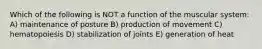 Which of the following is NOT a function of the muscular system: A) maintenance of posture B) production of movement C) hematopoiesis D) stabilization of joints E) generation of heat