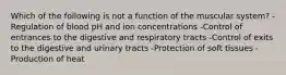 Which of the following is not a function of the muscular system? -Regulation of blood pH and ion concentrations -Control of entrances to the digestive and respiratory tracts -Control of exits to the digestive and urinary tracts -Protection of soft tissues -Production of heat