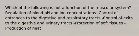 Which of the following is not a function of the muscular system? -Regulation of blood pH and ion concentrations -Control of entrances to the digestive and respiratory tracts -Control of exits to the digestive and urinary tracts -Protection of soft tissues -Production of heat