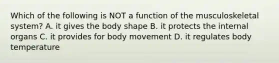 Which of the following is NOT a function of the musculoskeletal system? A. it gives the body shape B. it protects the internal organs C. it provides for body movement D. it regulates body temperature