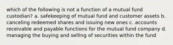 which of the following is not a function of a mutual fund custodian? a. safekeeping of mutual fund and customer assets b. canceling redeemed shares and issuing new ones c. accounts receivable and payable functions for the mutual fund company d. managing the buying and selling of securities within the fund