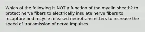 Which of the following is NOT a function of the myelin sheath? to protect nerve fibers to electrically insulate nerve fibers to recapture and recycle released neurotransmitters to increase the speed of transmission of nerve impulses