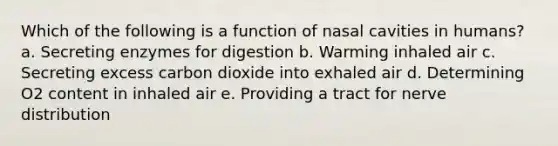 Which of the following is a function of nasal cavities in humans? a. Secreting enzymes for digestion b. Warming inhaled air c. Secreting excess carbon dioxide into exhaled air d. Determining O2 content in inhaled air e. Providing a tract for nerve distribution