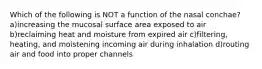 Which of the following is NOT a function of the nasal conchae? a)increasing the mucosal surface area exposed to air b)reclaiming heat and moisture from expired air c)filtering, heating, and moistening incoming air during inhalation d)routing air and food into proper channels