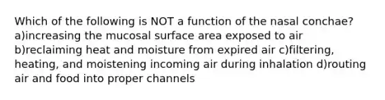 Which of the following is NOT a function of the nasal conchae? a)increasing the mucosal surface area exposed to air b)reclaiming heat and moisture from expired air c)filtering, heating, and moistening incoming air during inhalation d)routing air and food into proper channels