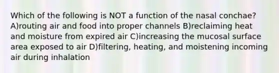 Which of the following is NOT a function of the nasal conchae? A)routing air and food into proper channels B)reclaiming heat and moisture from expired air C)increasing the mucosal surface area exposed to air D)filtering, heating, and moistening incoming air during inhalation