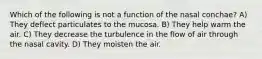 Which of the following is not a function of the nasal conchae? A) They deflect particulates to the mucosa. B) They help warm the air. C) They decrease the turbulence in the flow of air through the nasal cavity. D) They moisten the air.