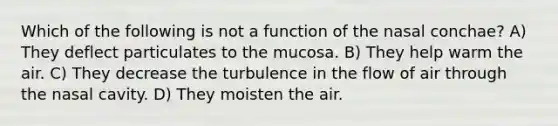 Which of the following is not a function of the nasal conchae? A) They deflect particulates to the mucosa. B) They help warm the air. C) They decrease the turbulence in the flow of air through the nasal cavity. D) They moisten the air.